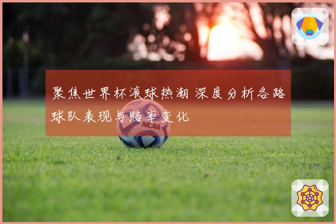聚焦世界杯滚球热潮 深度分析各路球队表现与赔率变化